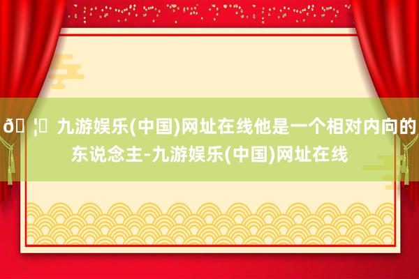 🦄九游娱乐(中国)网址在线他是一个相对内向的东说念主-九游娱乐(中国)网址在线