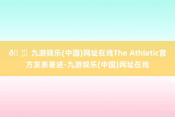 🦄九游娱乐(中国)网址在线The Athletic官方发表著述-九游娱乐(中国)网址在线