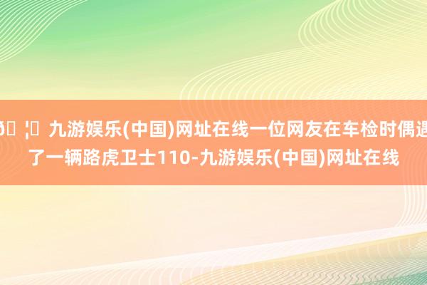 🦄九游娱乐(中国)网址在线一位网友在车检时偶遇了一辆路虎卫士110-九游娱乐(中国)网址在线