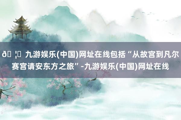 🦄九游娱乐(中国)网址在线包括“从故宫到凡尔赛宫请安东方之旅”-九游娱乐(中国)网址在线