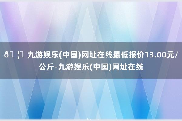 🦄九游娱乐(中国)网址在线最低报价13.00元/公斤-九游娱乐(中国)网址在线