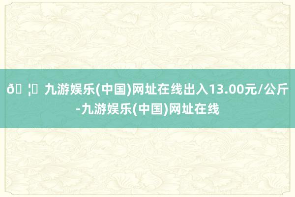 🦄九游娱乐(中国)网址在线出入13.00元/公斤-九游娱乐(中国)网址在线