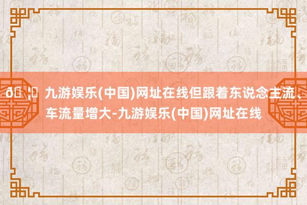 🦄九游娱乐(中国)网址在线但跟着东说念主流、车流量增大-九游娱乐(中国)网址在线