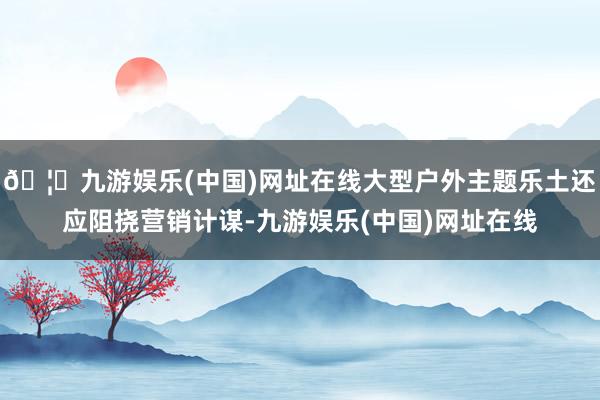 🦄九游娱乐(中国)网址在线大型户外主题乐土还应阻挠营销计谋-九游娱乐(中国)网址在线