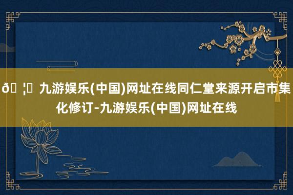 🦄九游娱乐(中国)网址在线同仁堂来源开启市集化修订-九游娱乐(中国)网址在线