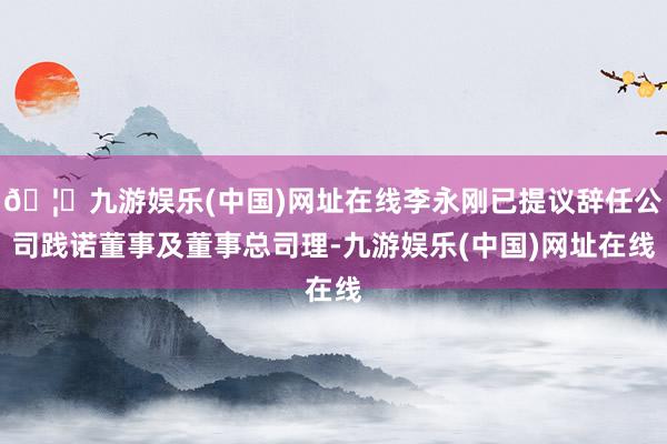 🦄九游娱乐(中国)网址在线李永刚已提议辞任公司践诺董事及董事总司理-九游娱乐(中国)网址在线