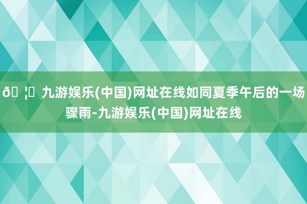 🦄九游娱乐(中国)网址在线如同夏季午后的一场骤雨-九游娱乐(中国)网址在线