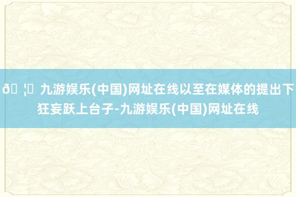 🦄九游娱乐(中国)网址在线以至在媒体的提出下狂妄跃上台子-九游娱乐(中国)网址在线