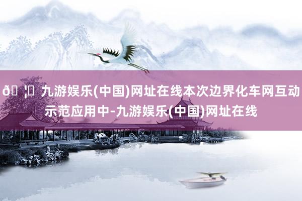 🦄九游娱乐(中国)网址在线本次边界化车网互动示范应用中-九游娱乐(中国)网址在线