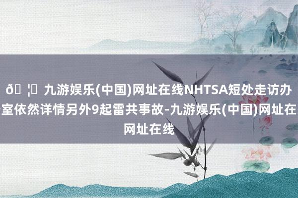 🦄九游娱乐(中国)网址在线NHTSA短处走访办公室依然详情另外9起雷共事故-九游娱乐(中国)网址在线