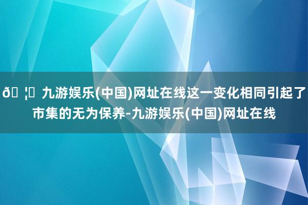 🦄九游娱乐(中国)网址在线这一变化相同引起了市集的无为保养-九游娱乐(中国)网址在线