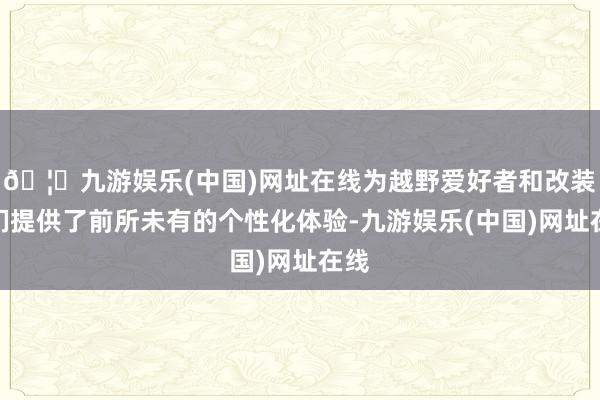 🦄九游娱乐(中国)网址在线为越野爱好者和改装迷们提供了前所未有的个性化体验-九游娱乐(中国)网址在线