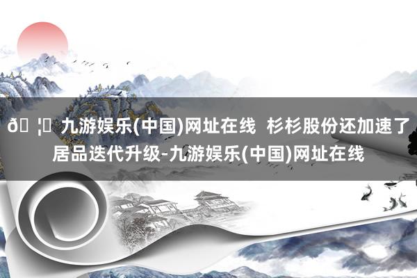 🦄九游娱乐(中国)网址在线  杉杉股份还加速了居品迭代升级-九游娱乐(中国)网址在线