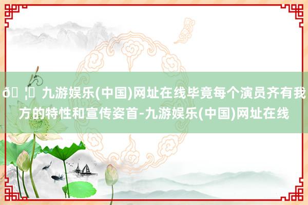 🦄九游娱乐(中国)网址在线毕竟每个演员齐有我方的特性和宣传姿首-九游娱乐(中国)网址在线