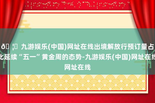 🦄九游娱乐(中国)网址在线出境解放行预订量占比延续“五一”黄金周的态势-九游娱乐(中国)网址在线