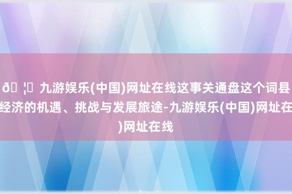 🦄九游娱乐(中国)网址在线这事关通盘这个词县域经济的机遇、挑战与发展旅途-九游娱乐(中国)网址在线