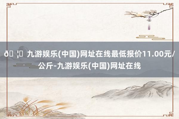 🦄九游娱乐(中国)网址在线最低报价11.00元/公斤-九游娱乐(中国)网址在线