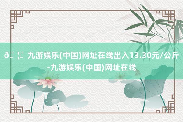 🦄九游娱乐(中国)网址在线出入13.30元/公斤-九游娱乐(中国)网址在线