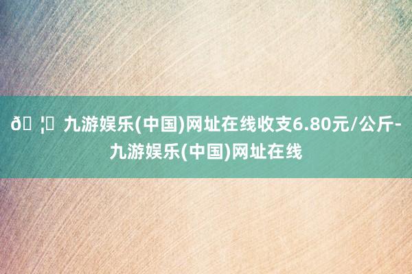 🦄九游娱乐(中国)网址在线收支6.80元/公斤-九游娱乐(中国)网址在线