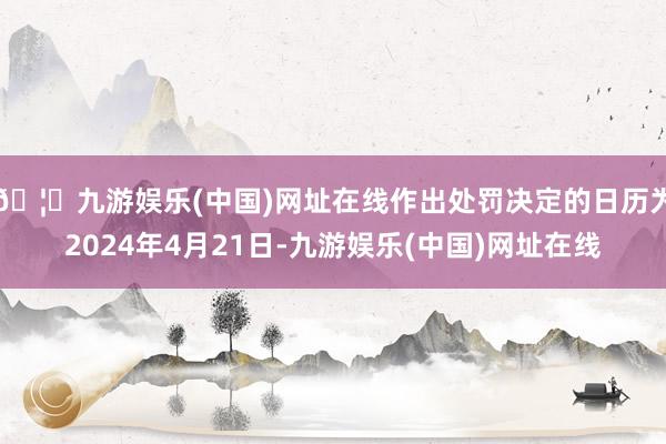 🦄九游娱乐(中国)网址在线作出处罚决定的日历为2024年4月21日-九游娱乐(中国)网址在线