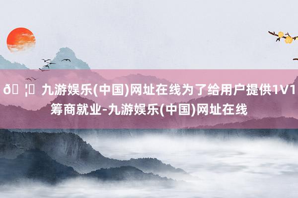 🦄九游娱乐(中国)网址在线为了给用户提供1V1筹商就业-九游娱乐(中国)网址在线