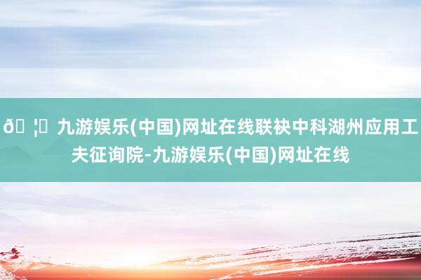 🦄九游娱乐(中国)网址在线联袂中科湖州应用工夫征询院-九游娱乐(中国)网址在线