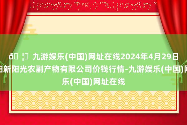 🦄九游娱乐(中国)网址在线2024年4月29日陕西咸阳新阳光农副产物有限公司价钱行情-九游娱乐(中国)网址在线