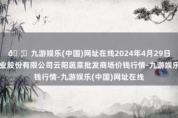 🦄九游娱乐(中国)网址在线2024年4月29日陕西泾云当代农业股份有限公司云阳蔬菜批发商场价钱行情-九游娱乐(中国)网址在线