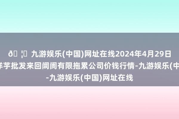 🦄九游娱乐(中国)网址在线2024年4月29日陇西县清吉洋芋批发来回阛阓有限拖累公司价钱行情-九游娱乐(中国)网址在线