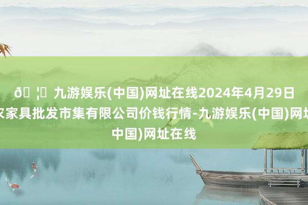 🦄九游娱乐(中国)网址在线2024年4月29日阳泉农家具批发市集有限公司价钱行情-九游娱乐(中国)网址在线