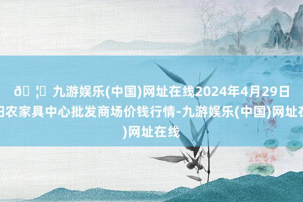 🦄九游娱乐(中国)网址在线2024年4月29日阜阳农家具中心批发商场价钱行情-九游娱乐(中国)网址在线