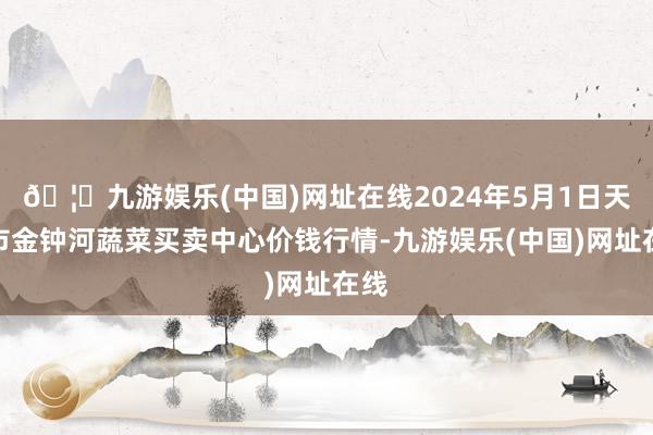 🦄九游娱乐(中国)网址在线2024年5月1日天津市金钟河蔬菜买卖中心价钱行情-九游娱乐(中国)网址在线