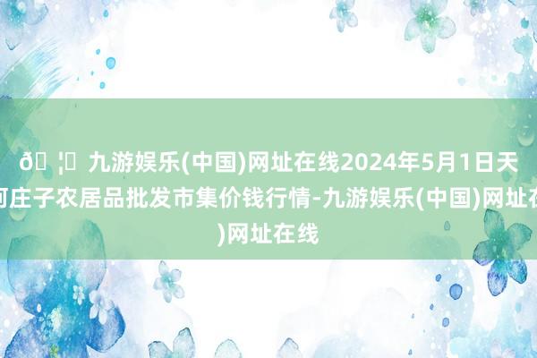 🦄九游娱乐(中国)网址在线2024年5月1日天津何庄子农居品批发市集价钱行情-九游娱乐(中国)网址在线