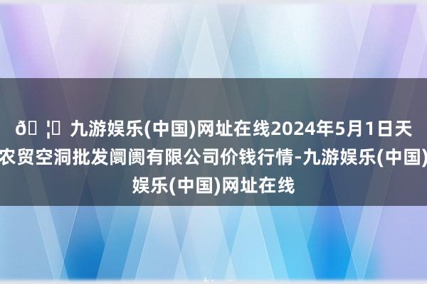 🦄九游娱乐(中国)网址在线2024年5月1日天津市红旗农贸空洞批发阛阓有限公司价钱行情-九游娱乐(中国)网址在线