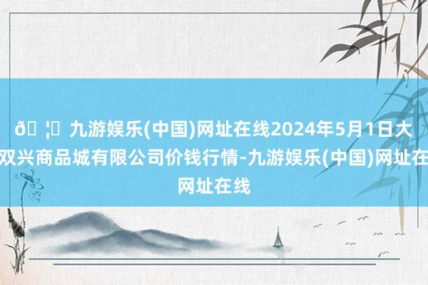 🦄九游娱乐(中国)网址在线2024年5月1日大连双兴商品城有限公司价钱行情-九游娱乐(中国)网址在线