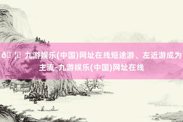 🦄九游娱乐(中国)网址在线短途游、左近游成为主流-九游娱乐(中国)网址在线