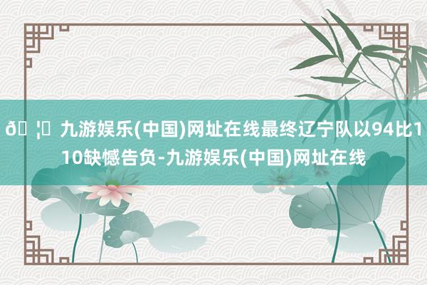 🦄九游娱乐(中国)网址在线最终辽宁队以94比110缺憾告负-九游娱乐(中国)网址在线