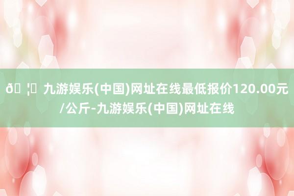 🦄九游娱乐(中国)网址在线最低报价120.00元/公斤-九游娱乐(中国)网址在线