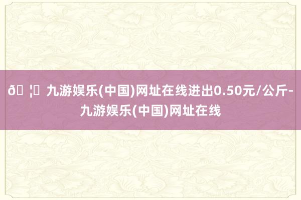 🦄九游娱乐(中国)网址在线进出0.50元/公斤-九游娱乐(中国)网址在线