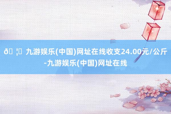 🦄九游娱乐(中国)网址在线收支24.00元/公斤-九游娱乐(中国)网址在线