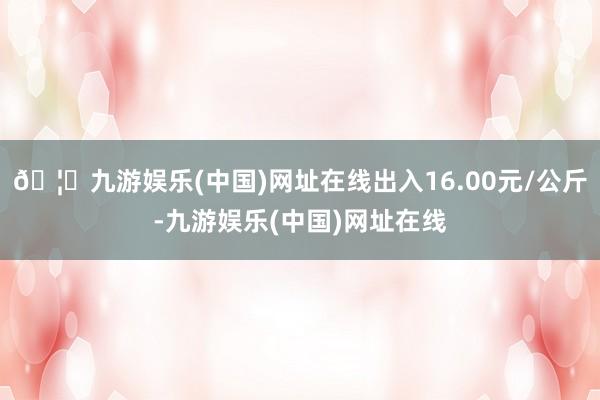 🦄九游娱乐(中国)网址在线出入16.00元/公斤-九游娱乐(中国)网址在线