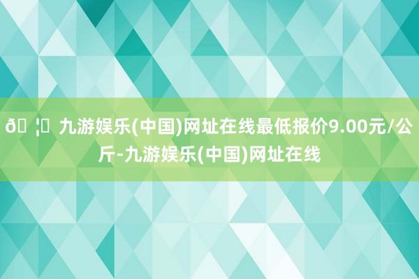 🦄九游娱乐(中国)网址在线最低报价9.00元/公斤-九游娱乐(中国)网址在线