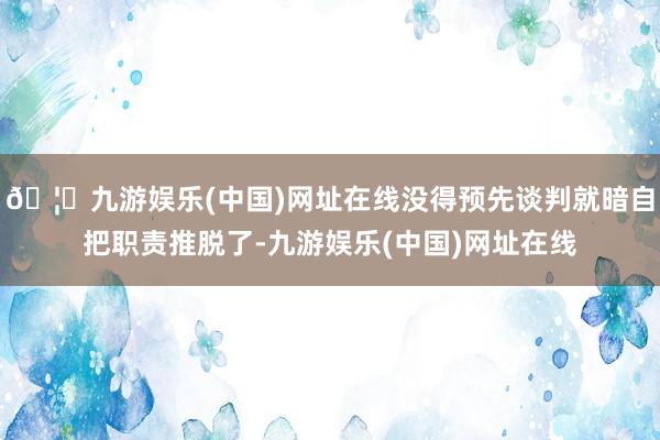 🦄九游娱乐(中国)网址在线没得预先谈判就暗自把职责推脱了-九游娱乐(中国)网址在线