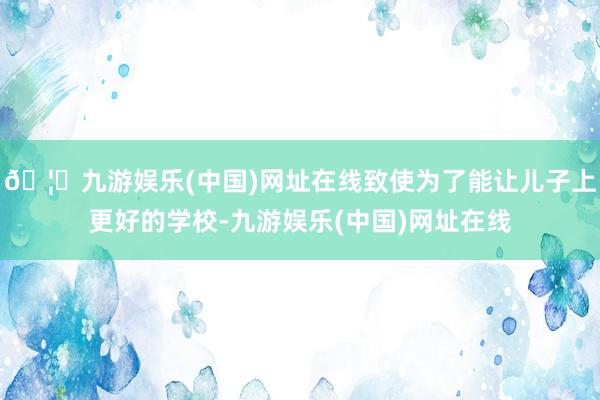 🦄九游娱乐(中国)网址在线致使为了能让儿子上更好的学校-九游娱乐(中国)网址在线