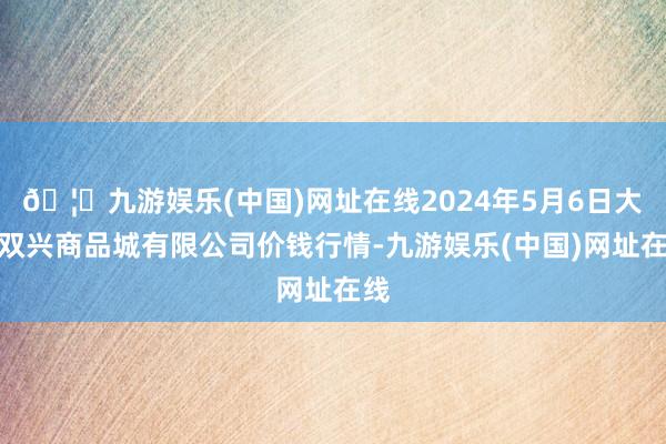 🦄九游娱乐(中国)网址在线2024年5月6日大连双兴商品城有限公司价钱行情-九游娱乐(中国)网址在线