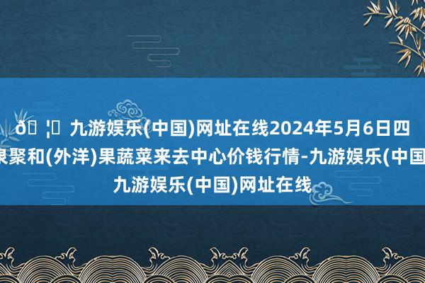 🦄九游娱乐(中国)网址在线2024年5月6日四川成齐龙泉聚和(外洋)果蔬菜来去中心价钱行情-九游娱乐(中国)网址在线