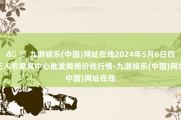 🦄九游娱乐(中国)网址在线2024年5月6日四川成王人农家具中心批发阛阓价钱行情-九游娱乐(中国)网址在线