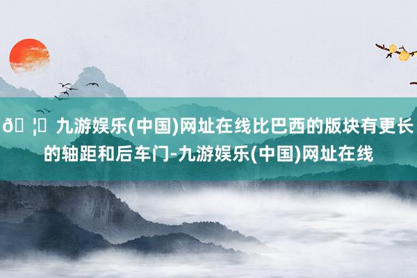 🦄九游娱乐(中国)网址在线比巴西的版块有更长的轴距和后车门-九游娱乐(中国)网址在线