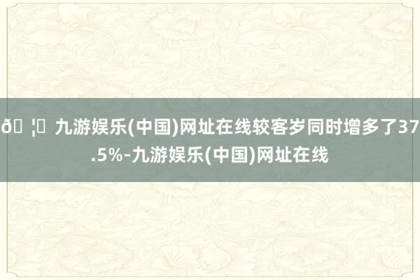 🦄九游娱乐(中国)网址在线较客岁同时增多了37.5%-九游娱乐(中国)网址在线