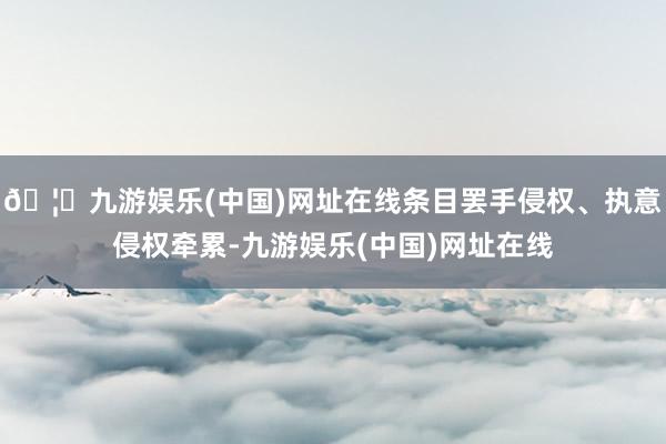 🦄九游娱乐(中国)网址在线条目罢手侵权、执意侵权牵累-九游娱乐(中国)网址在线